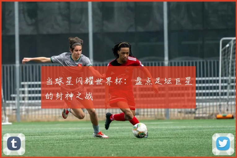 当球星闪耀世界杯：盘点足坛巨星的封神之战