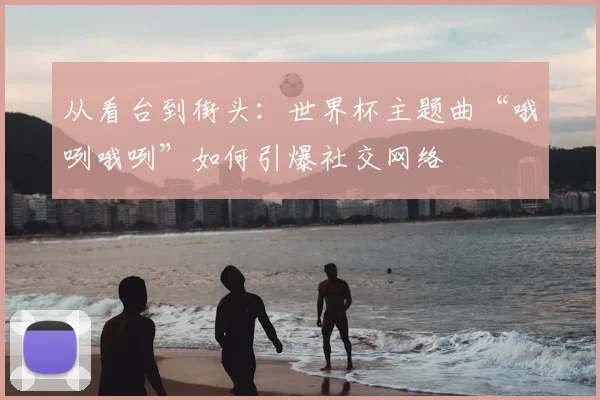 从看台到街头：世界杯主题曲“哦咧哦咧”如何引爆社交网络