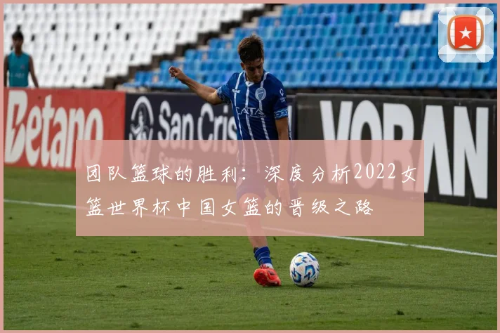 团队篮球的胜利:深度分析2022女篮世界杯中国女篮的晋级之路