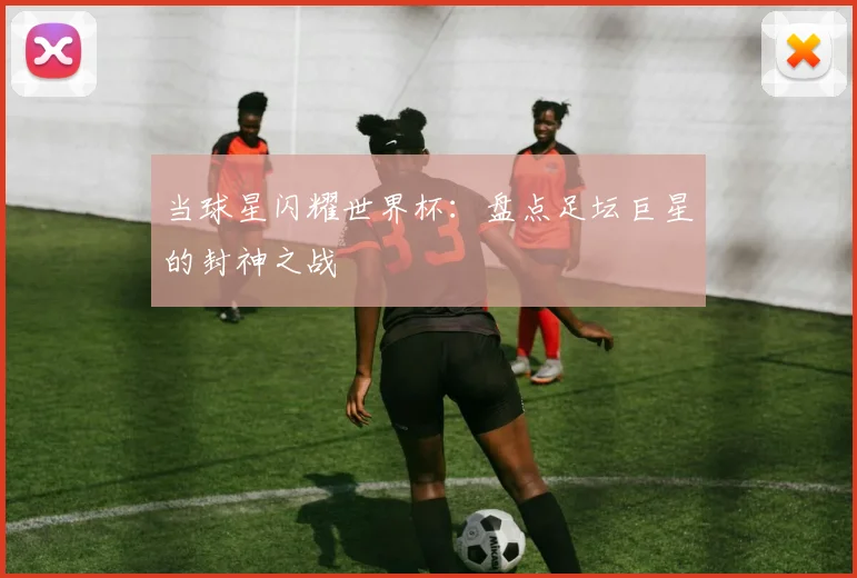 当球星闪耀世界杯：盘点足坛巨星的封神之战