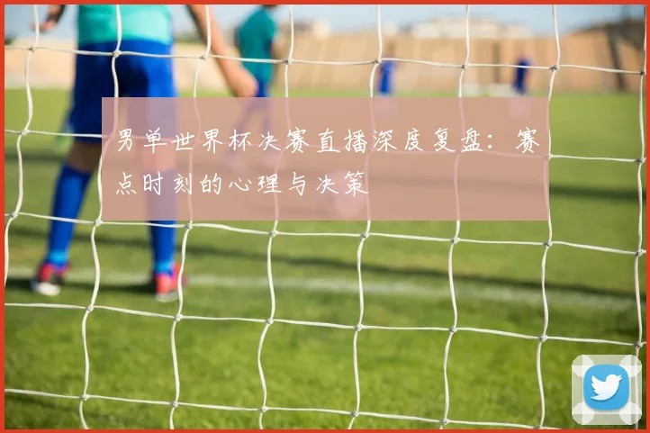 男单世界杯决赛直播深度复盘：赛点时刻的心理与决策