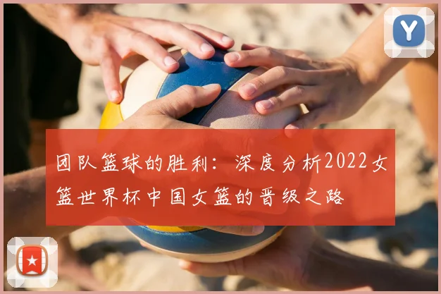 团队篮球的胜利:深度分析2022女篮世界杯中国女篮的晋级之路