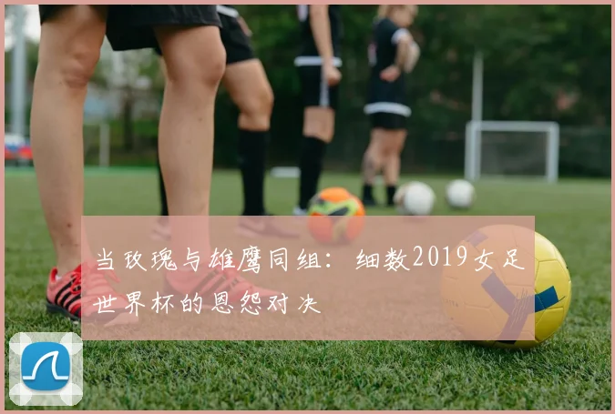 当玫瑰与雄鹰同组：细数2019女足世界杯的恩怨对决